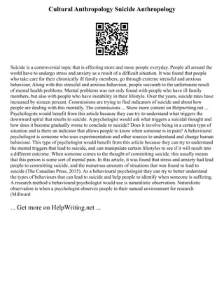 Cultural Anthropology Suicide Anthropology
Suicide is a controversial topic that is effecting more and more people everyday. People all around the
world have to undergo stress and anxiety as a result of a difficult situation. It was found that people
who take care for their chronically ill family members, go through extreme stressful and anxious
behaviour. Along with this stressful and anxious behaviour, people succumb to the unfortunate result
of mental health problems. Mental problems was not only found with people who have ill family
members, but also with people who have instability in their lifestyle. Over the years, suicide rates have
increased by sixteen percent. Commissions are trying to find indicators of suicide and about how
people are dealing with this mentally. The commissions ... Show more content on Helpwriting.net ...
Psychologists would benefit from this article because they can try to understand what triggers the
downward spiral that results to suicide. A psychologist would ask what triggers a suicidal thought and
how does it become gradually worse to conclude to suicide? Does it involve being in a certain type of
situation and is there an indicator that allows people to know when someone is in pain? A behavioural
psychologist is someone who uses experimentation and other sources to understand and change human
behaviour. This type of psychologist would benefit from this article because they can try to understand
the mental triggers that lead to suicide, and can manipulate certain lifestyles to see if it will result into
a different outcome. When someone comes to the thought of committing suicide, this usually means
that this person is some sort of mental pain. In this article, it was found that stress and anxiety had lead
people to committing suicide, and the numerous amounts of situations that was found to lead to
suicide (The Canadian Press, 2015). As a behavioural psychologist they can try to better understand
the types of behaviours that can lead to suicide and help people to identify when someone is suffering.
A research method a behavioural psychologist would use is naturalistic observation. Naturalistic
observation is when a psychologist observes people in their natural environment for research
(Millward
... Get more on HelpWriting.net ...
 