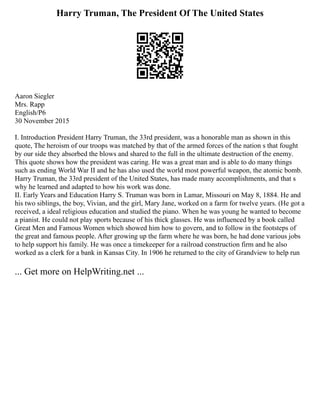 Harry Truman, The President Of The United States
Aaron Siegler
Mrs. Rapp
English/P6
30 November 2015
I. Introduction President Harry Truman, the 33rd president, was a honorable man as shown in this
quote, The heroism of our troops was matched by that of the armed forces of the nation s that fought
by our side they absorbed the blows and shared to the full in the ultimate destruction of the enemy.
This quote shows how the president was caring. He was a great man and is able to do many things
such as ending World War II and he has also used the world most powerful weapon, the atomic bomb.
Harry Truman, the 33rd president of the United States, has made many accomplishments, and that s
why he learned and adapted to how his work was done.
II. Early Years and Education Harry S. Truman was born in Lamar, Missouri on May 8, 1884. He and
his two siblings, the boy, Vivian, and the girl, Mary Jane, worked on a farm for twelve years. (He got a
received, a ideal religious education and studied the piano. When he was young he wanted to become
a pianist. He could not play sports because of his thick glasses. He was influenced by a book called
Great Men and Famous Women which showed him how to govern, and to follow in the footsteps of
the great and famous people. After growing up the farm where he was born, he had done various jobs
to help support his family. He was once a timekeeper for a railroad construction firm and he also
worked as a clerk for a bank in Kansas City. In 1906 he returned to the city of Grandview to help run
... Get more on HelpWriting.net ...
 