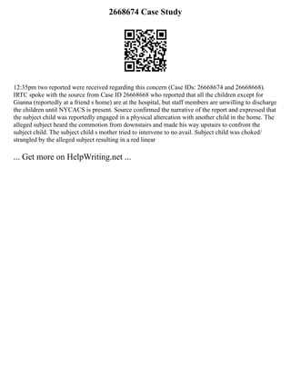 2668674 Case Study
12:35pm two reported were received regarding this concern (Case IDs: 26668674 and 26668668).
IRTC spoke with the source from Case ID 26668668 who reported that all the children except for
Gianna (reportedly at a friend s home) are at the hospital, but staff members are unwilling to discharge
the children until NYCACS is present. Source confirmed the narrative of the report and expressed that
the subject child was reportedly engaged in a physical altercation with another child in the home. The
alleged subject heard the commotion from downstairs and made his way upstairs to confront the
subject child. The subject child s mother tried to intervene to no avail. Subject child was choked/
strangled by the alleged subject resulting in a red linear
... Get more on HelpWriting.net ...
 