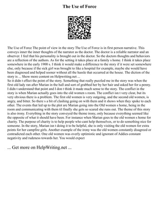 The Use of Force
The Use of Force The point of view in the story The Use of Force is in first person narrative. This
conveys inner the inner thoughts of the narrator as the doctor. The doctor is a reliable narrator and an
observer. I feel that his personality is brought out in the doctor. So the doctors thoughts and behaviors
are a reflection of the authors. As for the setting it takes place at a family s home. I think it takes place
somewhere in the early 1900 s. I think it would make a difference to the story if it were set somewhere
else, only because if the sick girl was brought to like a hospital for example, maybe she would have
been diagnosed and helped sooner without all the hassle that occurred at the house. The diction of the
story is ... Show more content on Helpwriting.net ...
So it didn t effect the point of the story. Something that really puzzled me in the story was when the
first old lady ran after Marian in the hall and sort of grabbed her by her hair and asked her for a penny.
I didn t understand that point and I don t think it made much sense to the story. The conflict in the
story is when Marian actually goes into the old women s room. The conflict isn t very clear, but its
very obvious there is a problem. The first old women is very outgoing, and the second old women, is
angry, and bitter. So there s a bit of clashing going on with them and it shows when they spoke to each
other. The events that led up to the plot are Marian going into the Old women s home, being in the
room and communicating with them til finally she gets so scared she runs out. The theme of this story
is also irony. Everything in the story conveyed the theme irony, only because everything seemed like
the opposite of what it should have been. For instance when Marian goes to the old women s home for
charity. The purpose of charity is to help people who cant help themselves, or to do something nice for
someone. In the story, Marian isn t doing it to be helpful, she is only visiting the old women for extra
points for her campfire girls. Another example of the irony was the old women constantly disagreed or
contradicted each other. One old women was overly optimistic and ignorant of Addies constant
negativity and rudeness towards her. You would expect
... Get more on HelpWriting.net ...
 