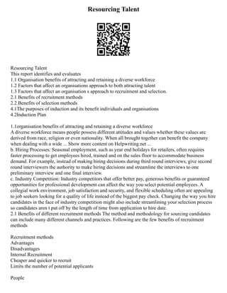 Resourcing Talent
Resourcing Talent
This report identifies and evaluates
1.1 Organisation benefits of attracting and retaining a diverse workforce
1.2 Factors that affect an organisations approach to both attracting talent
1.3 Factors that affect an organisation s approach to recruitment and selection.
2.1 Benefits of recruitment methods
2.2 Benefits of selection methods
4.1The purposes of induction and its benefit individuals and organisations
4.2Induction Plan
1.1organisation benefits of attracting and retaining a diverse workforce
A diverse workforce means people possess different attitudes and values whether these values are
derived from race, religion or even nationality. When all brought together can benefit the company
when dealing with a wide ... Show more content on Helpwriting.net ...
b. Hiring Processes: Seasonal employment, such as year end holidays for retailers, often requires
faster processing to get employees hired, trained and on the sales floor to accommodate business
demand. For example, instead of making hiring decisions during third round interviews, give second
round interviewers the authority to make hiring decisions and streamline the interviews to one
preliminary interview and one final interview.
c. Industry Competition: Industry competitors that offer better pay, generous benefits or guaranteed
opportunities for professional development can affect the way you select potential employees. A
collegial work environment, job satisfaction and security, and flexible scheduling often are appealing
to job seekers looking for a quality of life instead of the biggest pay check. Changing the way you hire
candidates in the face of industry competition might also include streamlining your selection process
so candidates aren t put off by the length of time from application to hire date.
2.1 Benefits of different recruitment methods The method and methodology for sourcing candidates
can include many different channels and practices. Following are the few benefits of recruitment
methods
Recruitment methods
Advantages
Disadvantages
Internal Recruitment
Cheaper and quicker to recruit
Limits the number of potential applicants
People
 