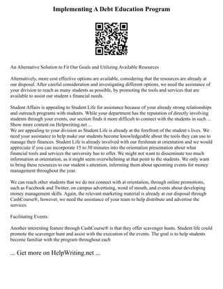 Implementing A Debt Education Program
An Alternative Solution to Fit Our Goals and Utilizing Available Resources
Alternatively, more cost effective options are available, considering that the resources are already at
our disposal. After careful consideration and investigating different options, we need the assistance of
your division to reach as many students as possible, by promoting the tools and services that are
available to assist our student s financial needs.
Student Affairs is appealing to Student Life for assistance because of your already strong relationships
and outreach programs with students. While your department has the reputation of directly involving
students through your events, our section finds it more difficult to connect with the students in such ...
Show more content on Helpwriting.net ...
We are appealing to your division as Student Life is already at the forefront of the student s lives. We
need your assistance to help make our students become knowledgeable about the tools they can use to
manage their finances. Student Life is already involved with our freshman at orientation and we would
appreciate if you can incorporate 15 to 30 minutes into the orientation presentation about what
financial tools and services the university has to offer. We might not want to disseminate too much
information at orientation, as it might seem overwhelming at that point to the students. We only want
to bring these resources to our student s attention, informing them about upcoming events for money
management throughout the year.
We can reach other students that we do not connect with at orientation, through online promotions,
such as Facebook and Twitter, on campus advertising, word of mouth, and events about developing
money management skills. Again, the relevant marketing material is already at our disposal through
CashCourse®, however, we need the assistance of your team to help distribute and advertise the
services.
Facilitating Events:
Another interesting feature through CashCourse® is that they offer scavenger hunts. Student life could
promote the scavenger hunt and assist with the execution of the events. The goal is to help students
become familiar with the program throughout each
... Get more on HelpWriting.net ...
 