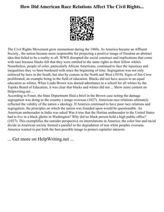 How Did American Race Relations Affect The Civil Rights...
The Civil Rights Movement grew momentum during the 1960s. As America became an Affluent
Society , the nation became more responsible for projecting a positive image of freedom an abstract
idea that failed to be a reality to all. WWII disrupted the social construct and implications that come
with race because blacks felt that they were entitled to the same rights as their fellow whites.
Nonetheless, people of color, particularly African Americans, continued to face the injustices and
inequalities they ve been burdened with since the beginning of time. Segregation was not only
enforced by laws in the South, but also by custom in the North and West (1019). Signs of Jim Crow
proliferated, an example being in the field of education. Blacks did not have access to an equal
education as whites. When Linda Brown was denied admittance to a school for all whites by the
Topeka Board of Education, it was clear that blacks and whites did not ... Show more content on
Helpwriting.net ...
According to Foner, the State Department filed a brief in the Brown case noting the damage
segregation was doing to the country s image overseas (1027). American race relations ultimately
reflected the validity of the nation s ideology. If America continued to have poor race relations and
segregation, the principles on which the nation was founded upon would be questionable. An
American ambassador in India was asked Was it true that the Haitian ambassador to the United States
had to live in a black ghetto in Washington? Why did no black person hold a high public office?
(1027). This exemplifies the outsider perspective on interrelations in America; the color line and racial
divide in American society formed a parallel to the degradation of non white peoples overseas.
America wanted to put forth the best possible image to protect capitalist interests
... Get more on HelpWriting.net ...
 