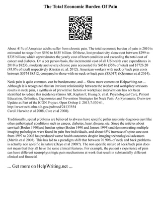The Total Economic Burden Of Pain
About 41% of American adults suffer from chronic pain. The total economic burden of pain in 2010 is
estimated to range from $560 to $635 billion. Of these, lost productivity alone cost between $299 to
$335 billion; which approximates the yearly cost of heart condition and exceeding the total cost of
cancer and diabetes. On a per person basis, the incremental cost of all US health care expenditures in
2010 is $8233, moderate and severe chronic pain accounted for $4516 (55% of total) and $7726.20
(93.8% of total) respectively (Gaskin et. al. 2012). American workers with neck or back pain costs
between $5574 $8512, compared to those with no neck or back pain ($3,017) (Kleinman et al 2014).
Neck pain is quite common, can be burdensome, and ... Show more content on Helpwriting.net ...
Although it is recognized that an intricate relationship between the worker and workplace stressors
results in neck pain, a synthesis of preventive factors or workplace interventions has not been
identified to reduce this incidence (Gross AR, Kaplan F, Huang S, et al. Psychological Care, Patient
Education, Orthotics, Ergonomics and Prevention Strategies for Neck Pain: An Systematic Overview
Update as Part of the ICON Project. Open Orthop J. 2013;7:530 61.
http://www.ncbi.nlm.nih.gov/pubmed/24133554
Caroll Hurwitz et al 2008, Cote et al 2008).
Traditionally, spinal problems are believed to always have specific patho anatomic diagnoses just like
other pathological conditions such as cancer, diabetes, heart disease, etc. Since the articles about
cervical (Boden 1990)and lumbar spine (Boden 1990 and Jensen 1994) and demonstrating multiple
imaging pathologies were found in pain free individuals, and about 65% increase of spine care cost
from 1997 to 2005 has produced worse health outcomes despite imaging technological advances
(Martin et al 2008). This has led to a paradigm shift that between 70 90% of neck and back problems
is actually non specific in nature (Deyo et al 2008?). The non specific nature of neck/back pain does
not mean that they all have the same clinical features. For example, the patient s experience of pain
can have different neurophysiologic pain mechanisms at work that result in substantially different
clinical and financial
... Get more on HelpWriting.net ...
 