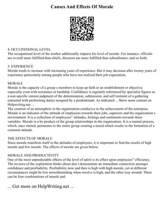 Causes And Effects Of Morale
4. OCCUPATIONAL LEVEL
The occupational level of the worker additionally impacts his level of morale. For instance, officials
are overall more fulfilled than chiefs; directors are more fulfilled than subordinates; and so forth.
5. EXPERIENCE
Morale tends to increase with increasing years of experience. But it may decrease after twenty years of
experience particularly among people who have not realized their job expectation.
MORALE
Morale is the capacity of a group s members to keep up faith in an establishment or objective,
especially even with resistance or hardship. Confidence is regularly referenced by specialist figures as
a non specific esteem judgment of the determination, submission, and self restraint of a gathering
entrusted with performing duties assigned by a predominant. As indicated ... Show more content on
Helpwriting.net ...
The creation of an atmosphere in the organization conducive to the achievement of the enterprise
Morale is an indicator of the attitude of employees towards their jobs, superiors and the organization s
environment. It is a collection of employees‟ attitudes, feelings and sentiments towards these
variables. Morale is a by product of the group relationships in the organization. It is a mental process,
which, once started, permeates to the entire group creating a mood which results in the formation of a
common attitude.
THE EFFECTS OF MORALE
Since morale manifests itself in the attitudes of employees, it is important to find the results of high
morale and low morale. The effects of morale are given below:
MORALE AND PRODUCTIVITY
One of the most unpredictable effects of the level of spirit is its effect upon employees‟ efficiency.
The reviews of the exploration thinks about don t demonstrate an immediate connection amongst
confidence and profitability. Profitability now and then is high with high morale, yet at different
circumstances might be low notwithstanding when resolve is high, and the other way around. There
can be four combinations of morale and
... Get more on HelpWriting.net ...
 