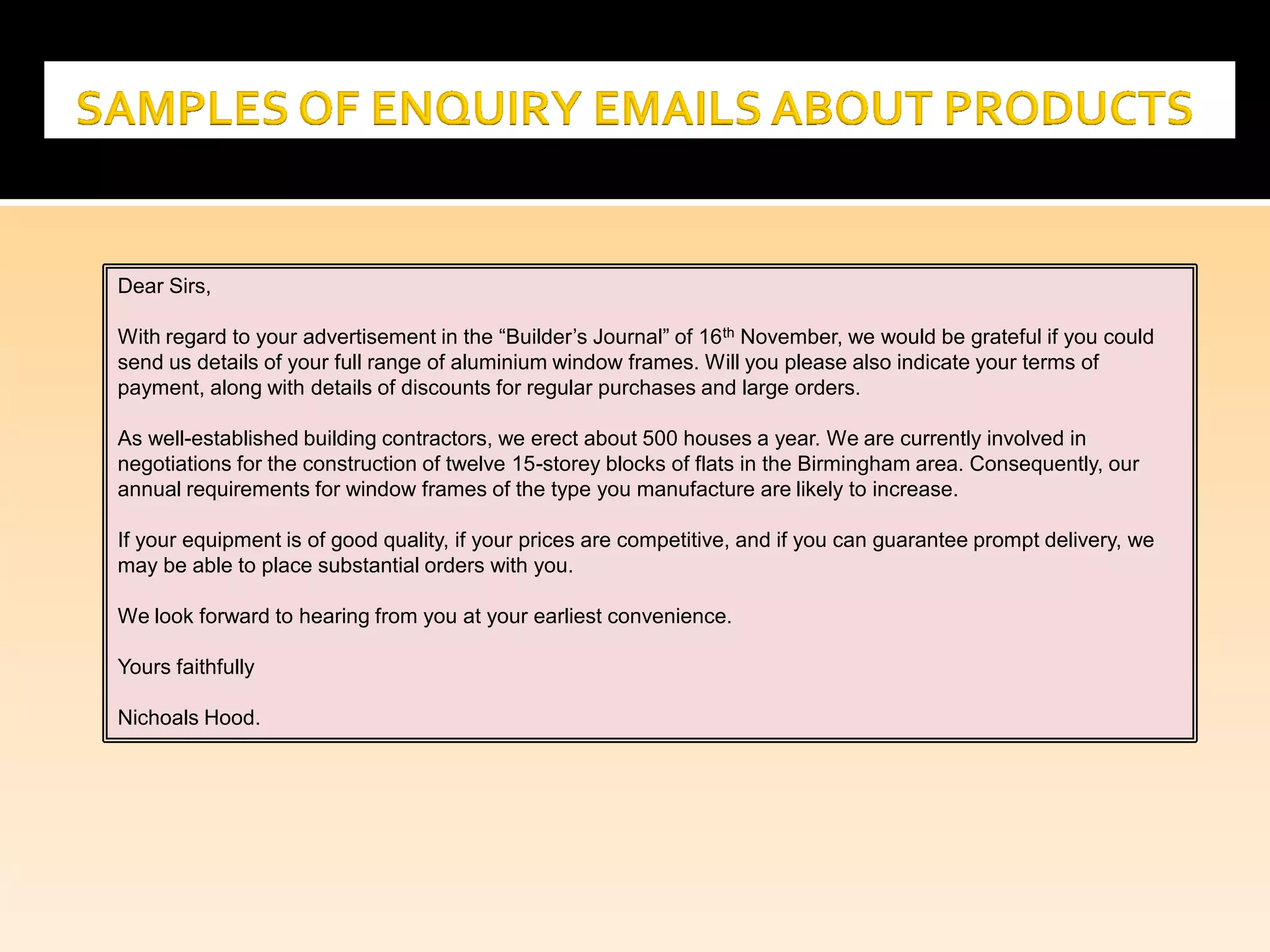 Dear Sirs,
With regard to your advertisement in the “Builder’s Journal” of 16th November, we would be grateful if you could
send us details of your full range of aluminium window frames. Will you please also indicate your terms of
payment, along with details of discounts for regular purchases and large orders.
As well-established building contractors, we erect about 500 houses a year. We are currently involved in
negotiations for the construction of twelve 15-storey blocks of flats in the Birmingham area. Consequently, our
annual requirements for window frames of the type you manufacture are likely to increase.
If your equipment is of good quality, if your prices are competitive, and if you can guarantee prompt delivery, we
may be able to place substantial orders with you.
We look forward to hearing from you at your earliest convenience.
Yours faithfully
Nichoals Hood.
 