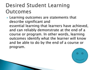  Learning outcomes are statements that
describe significant and
essential learning that learners have achieved,
and can reliably demonstrate at the end of a
course or program. In other words, learning
outcomes identify what the learner will know
and be able to do by the end of a course or
program.
 