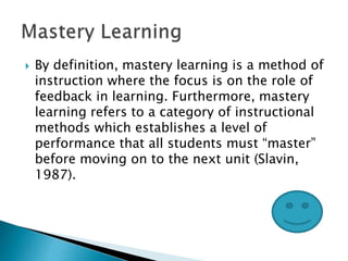  By definition, mastery learning is a method of
instruction where the focus is on the role of
feedback in learning. Furthermore, mastery
learning refers to a category of instructional
methods which establishes a level of
performance that all students must “master”
before moving on to the next unit (Slavin,
1987).
 