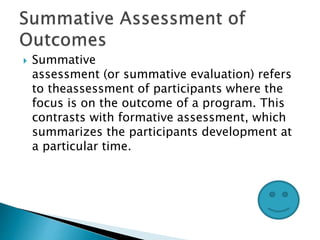  Summative
assessment (or summative evaluation) refers
to theassessment of participants where the
focus is on the outcome of a program. This
contrasts with formative assessment, which
summarizes the participants development at
a particular time.
 