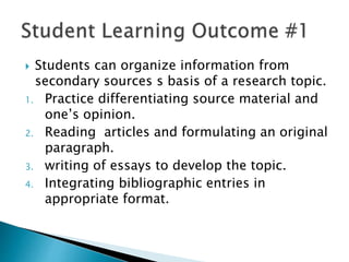  Students can organize information from
secondary sources s basis of a research topic.
1. Practice differentiating source material and
one’s opinion.
2. Reading articles and formulating an original
paragraph.
3. writing of essays to develop the topic.
4. Integrating bibliographic entries in
appropriate format.
 