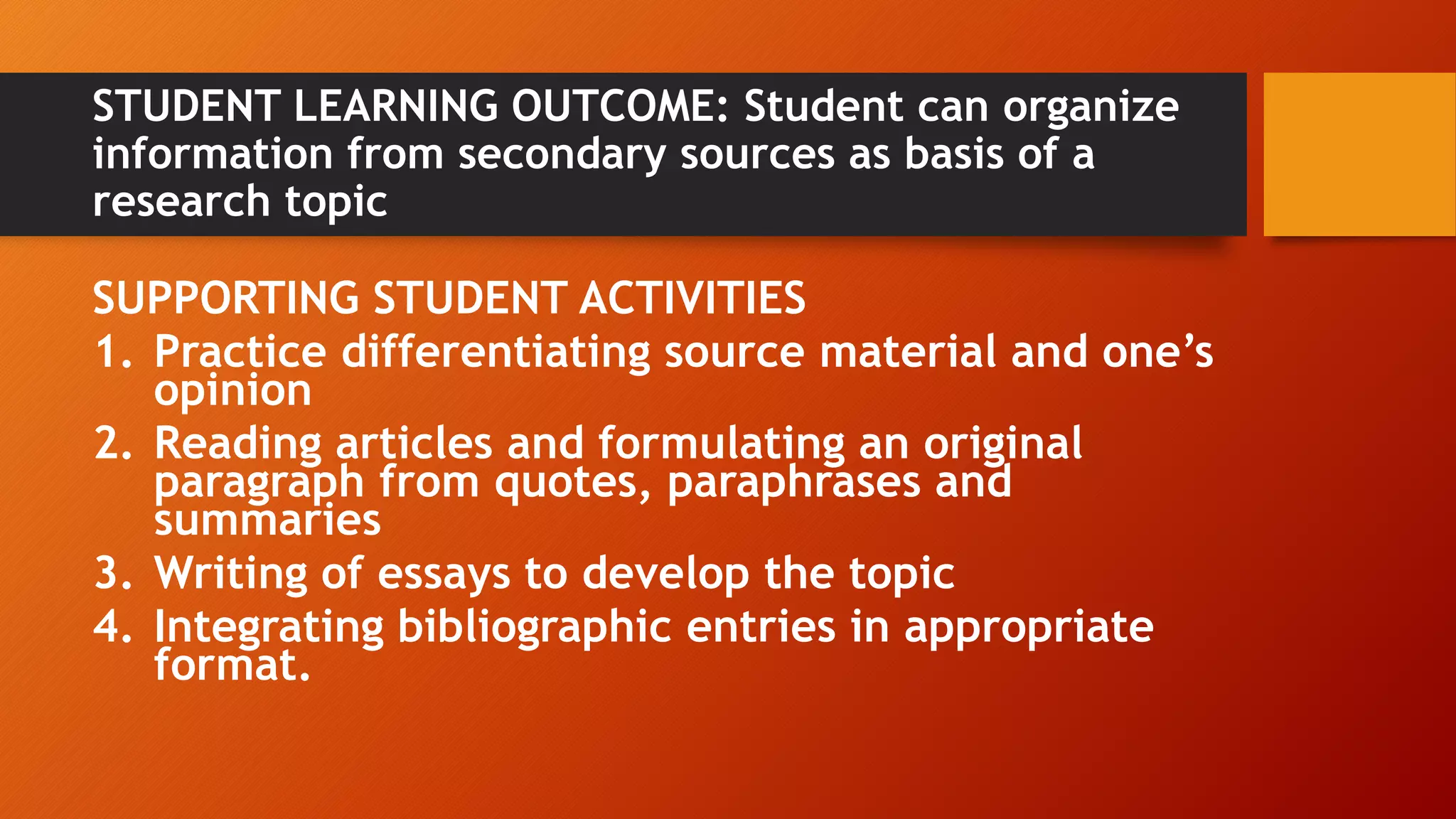 STUDENT LEARNING OUTCOME: Student can organize
information from secondary sources as basis of a
research topic
SUPPORTING STUDENT ACTIVITIES
1. Practice differentiating source material and one’s
opinion
2. Reading articles and formulating an original
paragraph from quotes, paraphrases and
summaries
3. Writing of essays to develop the topic
4. Integrating bibliographic entries in appropriate
format.
