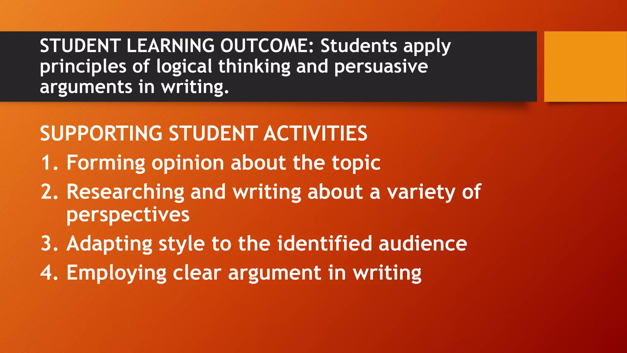 STUDENT LEARNING OUTCOME: Students apply
principles of logical thinking and persuasive
arguments in writing.
SUPPORTING STUDENT ACTIVITIES
1. Forming opinion about the topic
2. Researching and writing about a variety of
perspectives
3. Adapting style to the identified audience
4. Employing clear argument in writing