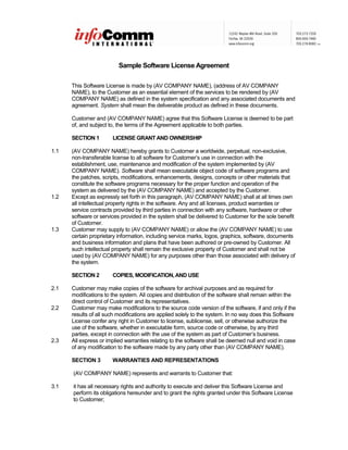 Sample Software License Agreement
This Software License is made by (AV COMPANY NAME), (address of AV COMPANY
NAME), to the Customer as an essential element of the services to be rendered by (AV
COMPANY NAME) as defined in the system specification and any associated documents and
agreement. System shall mean the deliverable product as defined in these documents.
Customer and (AV COMPANY NAME) agree that this Software License is deemed to be part
of, and subject to, the terms of the Agreement applicable to both parties.
SECTION 1 LICENSE GRANTAND OWNERSHIP
1.1 (AV COMPANY NAME) hereby grants to Customer a worldwide, perpetual, non-exclusive,
non-transferable license to all software for Customer’s use in connection with the
establishment, use, maintenance and modification of the system implemented by (AV
COMPANY NAME). Software shall mean executable object code of software programs and
the patches, scripts, modifications, enhancements, designs, concepts or other materials that
constitute the software programs necessary for the proper function and operation of the
system as delivered by the (AV COMPANY NAME) and accepted by the Customer.
1.2 Except as expressly set forth in this paragraph, (AV COMPANY NAME) shall at all times own
all intellectual property rights in the software. Any and all licenses, product warranties or
service contracts provided by third parties in connection with any software, hardware or other
software or services provided in the system shall be delivered to Customer for the sole benefit
of Customer.
1.3 Customer may supply to (AV COMPANY NAME) or allow the (AV COMPANY NAME) to use
certain proprietary information, including service marks, logos, graphics, software, documents
and business information and plans that have been authored or pre-owned by Customer. All
such intellectual property shall remain the exclusive property of Customer and shall not be
used by (AV COMPANY NAME) for any purposes other than those associated with delivery of
the system.
SECTION 2 COPIES, MODIFICATION,AND USE
2.1 Customer may make copies of the software for archival purposes and as required for
modifications to the system. All copies and distribution of the software shall remain within the
direct control of Customer and its representatives.
2.2 Customer may make modifications to the source code version of the software, if and only if the
results of all such modifications are applied solely to the system. In no way does this Software
License confer any right in Customer to license, sublicense, sell, or otherwise authorize the
use of the software, whether in executable form, source code or otherwise, by any third
parties, except in connection with the use of the system as part of Customer’s business.
2.3 All express or implied warranties relating to the software shall be deemed null and void in case
of any modification to the software made by any party other than (AV COMPANY NAME).
SECTION 3 WARRANTIES AND REPRESENTATIONS
(AV COMPANY NAME) represents and warrants to Customer that:
3.1 it has all necessary rights and authority to execute and deliver this Software License and
perform its obligations hereunder and to grant the rights granted under this Software License
to Customer;
 