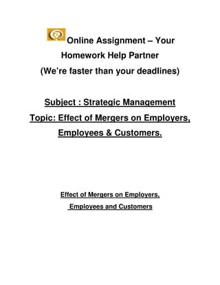 Online Assignment – Your
       Homework Help Partner
  (We’re faster than your deadlines)


   Subject : Strategic Management
Topic: Effect of Mergers on Employers,
      Employees & Customers.




       Effect of Mergers on Employers,
         Employees and Customers
 