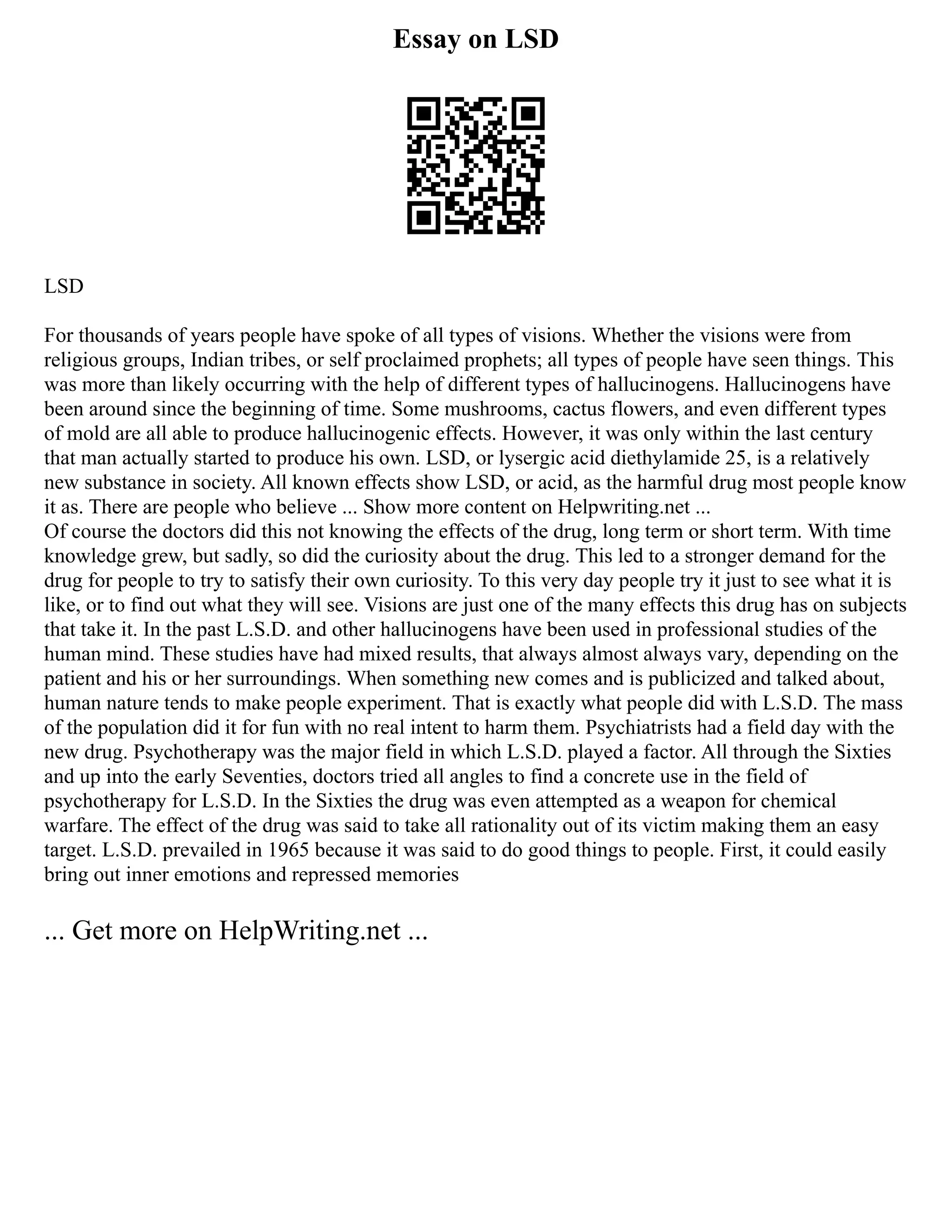 Essay on LSD
LSD
For thousands of years people have spoke of all types of visions. Whether the visions were from
religious groups, Indian tribes, or self proclaimed prophets; all types of people have seen things. This
was more than likely occurring with the help of different types of hallucinogens. Hallucinogens have
been around since the beginning of time. Some mushrooms, cactus flowers, and even different types
of mold are all able to produce hallucinogenic effects. However, it was only within the last century
that man actually started to produce his own. LSD, or lysergic acid diethylamide 25, is a relatively
new substance in society. All known effects show LSD, or acid, as the harmful drug most people know
it as. There are people who believe ... Show more content on Helpwriting.net ...
Of course the doctors did this not knowing the effects of the drug, long term or short term. With time
knowledge grew, but sadly, so did the curiosity about the drug. This led to a stronger demand for the
drug for people to try to satisfy their own curiosity. To this very day people try it just to see what it is
like, or to find out what they will see. Visions are just one of the many effects this drug has on subjects
that take it. In the past L.S.D. and other hallucinogens have been used in professional studies of the
human mind. These studies have had mixed results, that always almost always vary, depending on the
patient and his or her surroundings. When something new comes and is publicized and talked about,
human nature tends to make people experiment. That is exactly what people did with L.S.D. The mass
of the population did it for fun with no real intent to harm them. Psychiatrists had a field day with the
new drug. Psychotherapy was the major field in which L.S.D. played a factor. All through the Sixties
and up into the early Seventies, doctors tried all angles to find a concrete use in the field of
psychotherapy for L.S.D. In the Sixties the drug was even attempted as a weapon for chemical
warfare. The effect of the drug was said to take all rationality out of its victim making them an easy
target. L.S.D. prevailed in 1965 because it was said to do good things to people. First, it could easily
bring out inner emotions and repressed memories
... Get more on HelpWriting.net ...
 