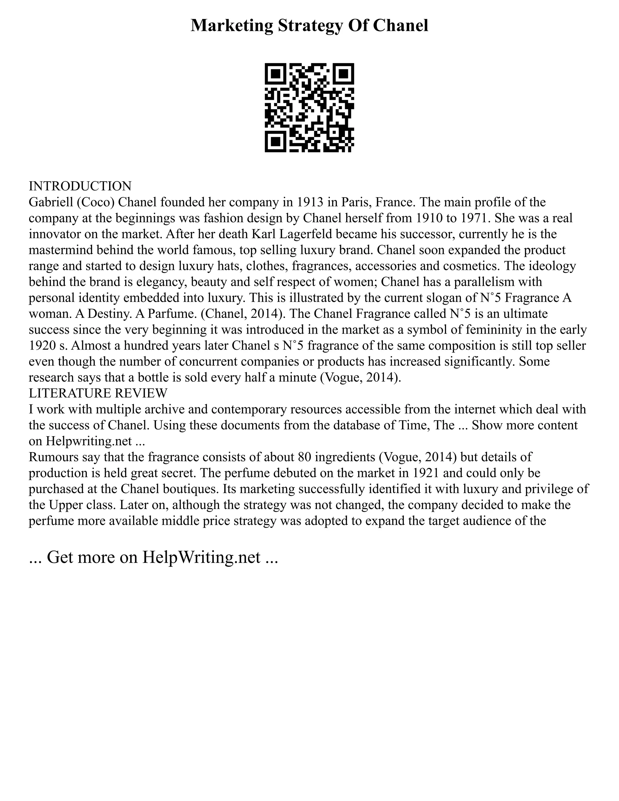 Marketing Strategy Of Chanel
INTRODUCTION
Gabriell (Coco) Chanel founded her company in 1913 in Paris, France. The main profile of the
company at the beginnings was fashion design by Chanel herself from 1910 to 1971. She was a real
innovator on the market. After her death Karl Lagerfeld became his successor, currently he is the
mastermind behind the world famous, top selling luxury brand. Chanel soon expanded the product
range and started to design luxury hats, clothes, fragrances, accessories and cosmetics. The ideology
behind the brand is elegancy, beauty and self respect of women; Chanel has a parallelism with
personal identity embedded into luxury. This is illustrated by the current slogan of N˚5 Fragrance A
woman. A Destiny. A Parfume. (Chanel, 2014). The Chanel Fragrance called N˚5 is an ultimate
success since the very beginning it was introduced in the market as a symbol of femininity in the early
1920 s. Almost a hundred years later Chanel s N˚5 fragrance of the same composition is still top seller
even though the number of concurrent companies or products has increased significantly. Some
research says that a bottle is sold every half a minute (Vogue, 2014).
LITERATURE REVIEW
I work with multiple archive and contemporary resources accessible from the internet which deal with
the success of Chanel. Using these documents from the database of Time, The ... Show more content
on Helpwriting.net ...
Rumours say that the fragrance consists of about 80 ingredients (Vogue, 2014) but details of
production is held great secret. The perfume debuted on the market in 1921 and could only be
purchased at the Chanel boutiques. Its marketing successfully identified it with luxury and privilege of
the Upper class. Later on, although the strategy was not changed, the company decided to make the
perfume more available middle price strategy was adopted to expand the target audience of the
... Get more on HelpWriting.net ...
 