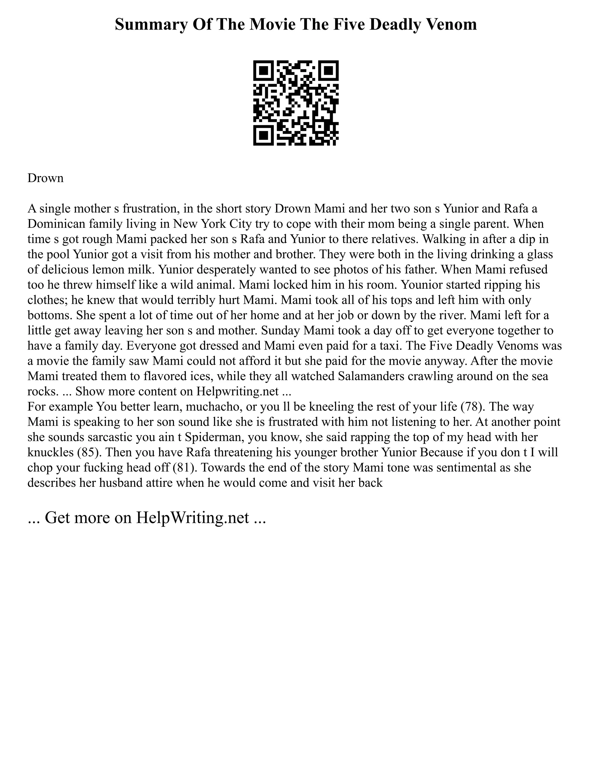 Summary Of The Movie The Five Deadly Venom
Drown
A single mother s frustration, in the short story Drown Mami and her two son s Yunior and Rafa a
Dominican family living in New York City try to cope with their mom being a single parent. When
time s got rough Mami packed her son s Rafa and Yunior to there relatives. Walking in after a dip in
the pool Yunior got a visit from his mother and brother. They were both in the living drinking a glass
of delicious lemon milk. Yunior desperately wanted to see photos of his father. When Mami refused
too he threw himself like a wild animal. Mami locked him in his room. Younior started ripping his
clothes; he knew that would terribly hurt Mami. Mami took all of his tops and left him with only
bottoms. She spent a lot of time out of her home and at her job or down by the river. Mami left for a
little get away leaving her son s and mother. Sunday Mami took a day off to get everyone together to
have a family day. Everyone got dressed and Mami even paid for a taxi. The Five Deadly Venoms was
a movie the family saw Mami could not afford it but she paid for the movie anyway. After the movie
Mami treated them to flavored ices, while they all watched Salamanders crawling around on the sea
rocks. ... Show more content on Helpwriting.net ...
For example You better learn, muchacho, or you ll be kneeling the rest of your life (78). The way
Mami is speaking to her son sound like she is frustrated with him not listening to her. At another point
she sounds sarcastic you ain t Spiderman, you know, she said rapping the top of my head with her
knuckles (85). Then you have Rafa threatening his younger brother Yunior Because if you don t I will
chop your fucking head off (81). Towards the end of the story Mami tone was sentimental as she
describes her husband attire when he would come and visit her back
... Get more on HelpWriting.net ...
 
