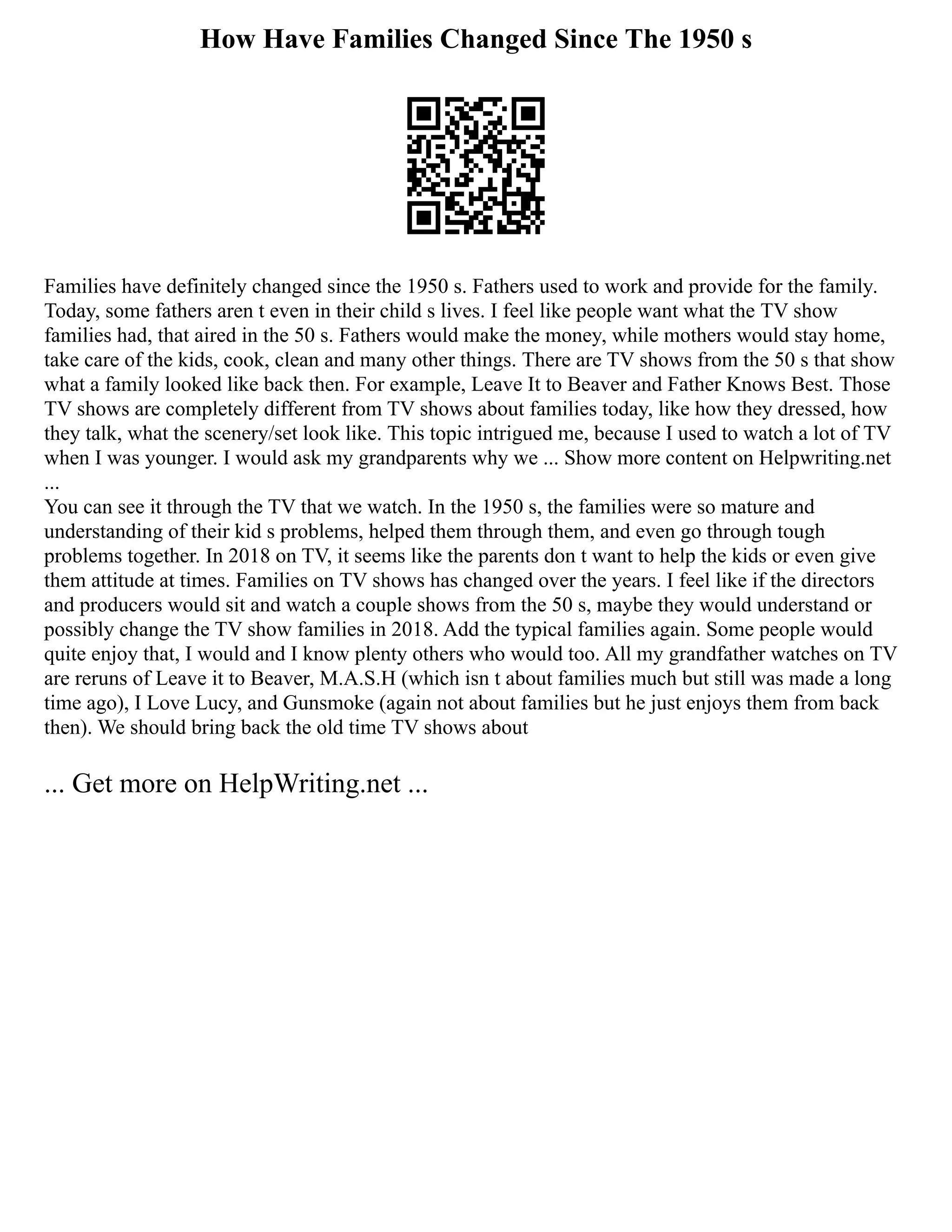 How Have Families Changed Since The 1950 s
Families have definitely changed since the 1950 s. Fathers used to work and provide for the family.
Today, some fathers aren t even in their child s lives. I feel like people want what the TV show
families had, that aired in the 50 s. Fathers would make the money, while mothers would stay home,
take care of the kids, cook, clean and many other things. There are TV shows from the 50 s that show
what a family looked like back then. For example, Leave It to Beaver and Father Knows Best. Those
TV shows are completely different from TV shows about families today, like how they dressed, how
they talk, what the scenery/set look like. This topic intrigued me, because I used to watch a lot of TV
when I was younger. I would ask my grandparents why we ... Show more content on Helpwriting.net
...
You can see it through the TV that we watch. In the 1950 s, the families were so mature and
understanding of their kid s problems, helped them through them, and even go through tough
problems together. In 2018 on TV, it seems like the parents don t want to help the kids or even give
them attitude at times. Families on TV shows has changed over the years. I feel like if the directors
and producers would sit and watch a couple shows from the 50 s, maybe they would understand or
possibly change the TV show families in 2018. Add the typical families again. Some people would
quite enjoy that, I would and I know plenty others who would too. All my grandfather watches on TV
are reruns of Leave it to Beaver, M.A.S.H (which isn t about families much but still was made a long
time ago), I Love Lucy, and Gunsmoke (again not about families but he just enjoys them from back
then). We should bring back the old time TV shows about
... Get more on HelpWriting.net ...
 