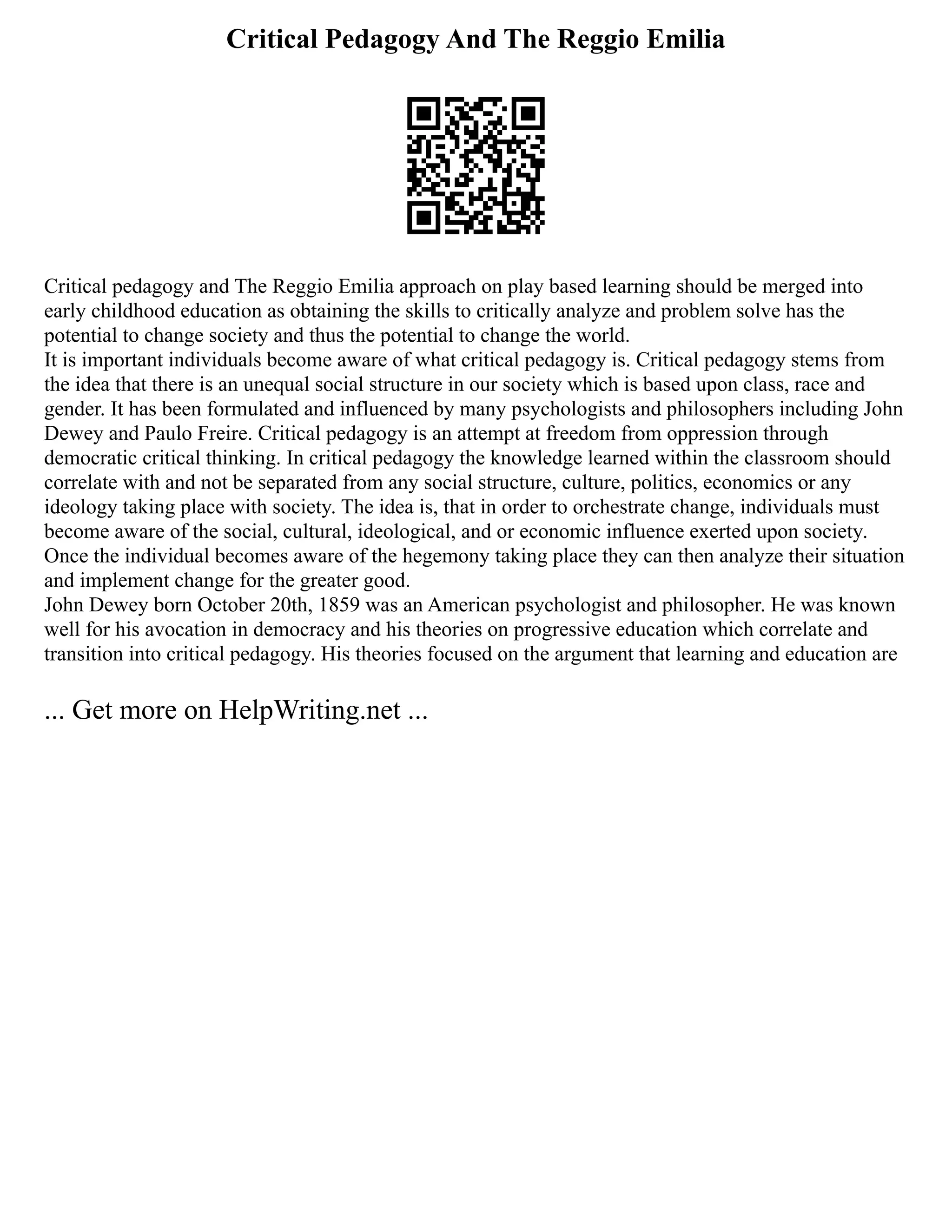 Critical Pedagogy And The Reggio Emilia
Critical pedagogy and The Reggio Emilia approach on play based learning should be merged into
early childhood education as obtaining the skills to critically analyze and problem solve has the
potential to change society and thus the potential to change the world.
It is important individuals become aware of what critical pedagogy is. Critical pedagogy stems from
the idea that there is an unequal social structure in our society which is based upon class, race and
gender. It has been formulated and influenced by many psychologists and philosophers including John
Dewey and Paulo Freire. Critical pedagogy is an attempt at freedom from oppression through
democratic critical thinking. In critical pedagogy the knowledge learned within the classroom should
correlate with and not be separated from any social structure, culture, politics, economics or any
ideology taking place with society. The idea is, that in order to orchestrate change, individuals must
become aware of the social, cultural, ideological, and or economic influence exerted upon society.
Once the individual becomes aware of the hegemony taking place they can then analyze their situation
and implement change for the greater good.
John Dewey born October 20th, 1859 was an American psychologist and philosopher. He was known
well for his avocation in democracy and his theories on progressive education which correlate and
transition into critical pedagogy. His theories focused on the argument that learning and education are
... Get more on HelpWriting.net ...
 