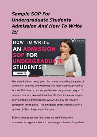 Sample SOP For
Undergraduate Students
Admission And How To Write
It!
The transition from taking your 12th boards to entering the gates of
college can be pretty overwhelming. For most students, preparing
for their 12th board exam along with the undergraduate program’s
entrance exams – takes a toll on their life. Candidates planning to
study abroad feel tremendously overwhelmed by the massive
competition taking place. This anticipated stress often results in a
befouled SOP or Statement of Purpose.
SOP for undergraduates falls under the list of mandatory
requirements to get admission to any foreign university. Regardless
 