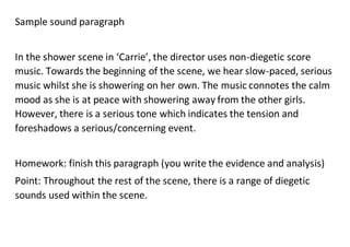 Sample sound paragraph
In the shower scene in ‘Carrie’, the director uses non-diegetic score
music. Towards the beginning of the scene, we hear slow-paced, serious
music whilst she is showering on her own. The music connotes the calm
mood as she is at peace with showering away from the other girls.
However, there is a serious tone which indicates the tension and
foreshadows a serious/concerning event.
Homework: finish this paragraph (you write the evidence and analysis)
Point: Throughout the rest of the scene, there is a range of diegetic
sounds used within the scene.
 