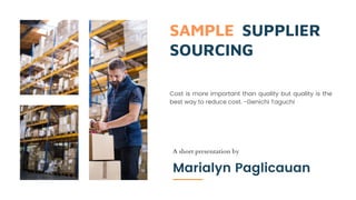 SAMPLE SUPPLIER
SOURCING
A short presentation by
Marialyn Paglicauan
Cost is more important than quality but quality is the
best way to reduce cost. -Genichi Taguchi
 