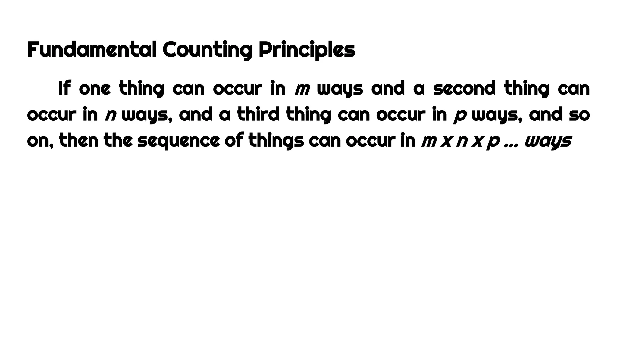 Fundamental Counting Principles
If one thing can occur in m ways and a second thing can
occur in n ways, and a third thing can occur in p ways, and so
on, then the sequence of things can occur in m x n x p … ways
 