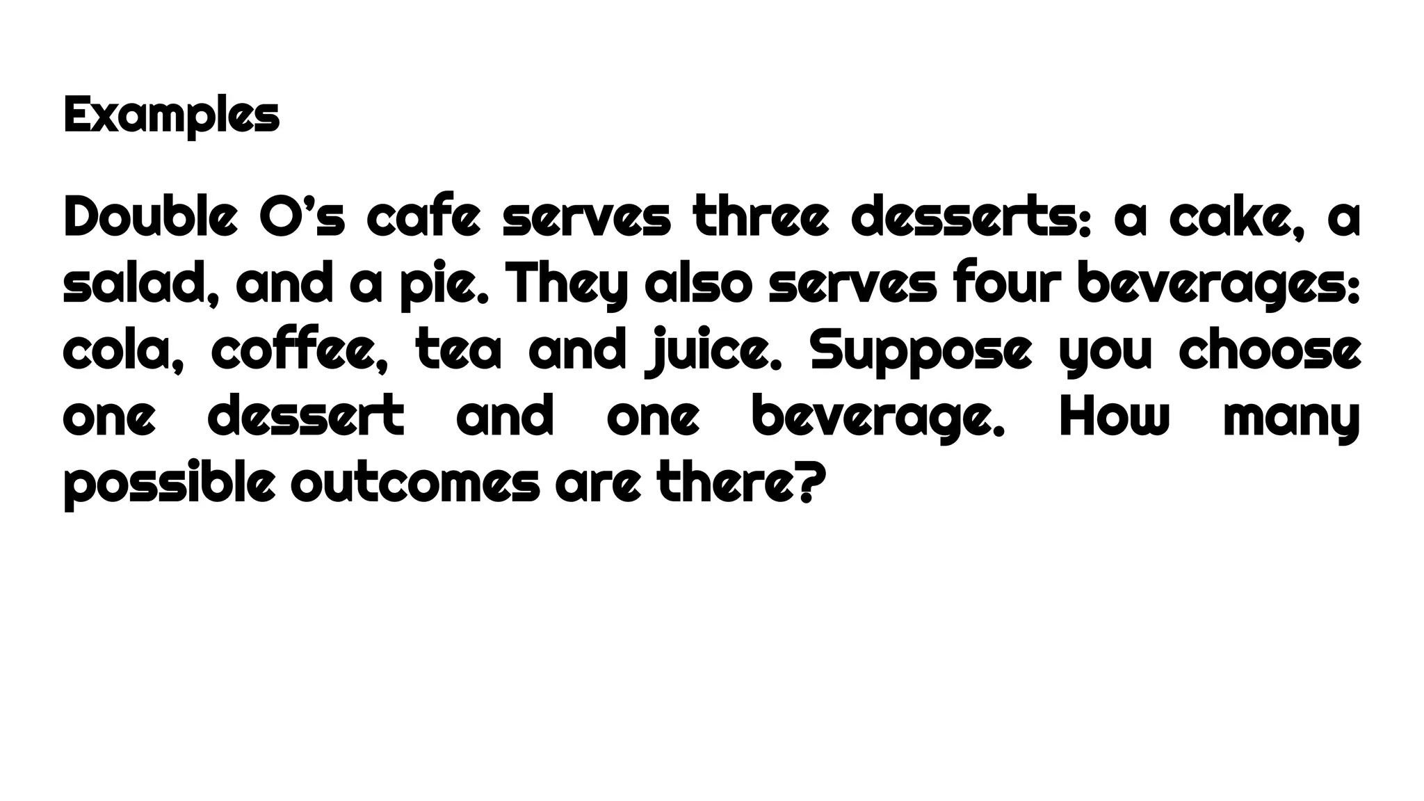 Examples
Double O’s cafe serves three desserts: a cake, a
salad, and a pie. They also serves four beverages:
cola, coffee, tea and juice. Suppose you choose
one dessert and one beverage. How many
possible outcomes are there?
 