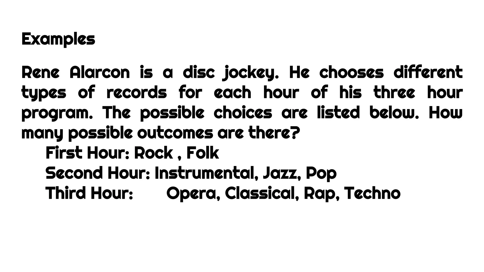 Examples
Rene Alarcon is a disc jockey. He chooses different
types of records for each hour of his three hour
program. The possible choices are listed below. How
many possible outcomes are there?
First Hour: Rock , Folk
Second Hour: Instrumental, Jazz, Pop
Third Hour: Opera, Classical, Rap, Techno
 
