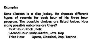 Examples
Rene Alarcon is a disc jockey. He chooses different
types of records for each hour of his three hour
program. The possible choices are listed below. How
many possible outcomes are there?
First Hour: Rock , Folk
Second Hour: Instrumental, Jazz, Pop
Third Hour: Opera, Classical, Rap, Techno
 