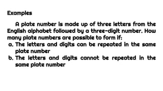 Examples
A plate number is made up of three letters from the
English alphabet followed by a three-digit number. How
many plate numbers are possible to form if:
a. The letters and digits can be repeated in the same
plate number
b. The letters and digits cannot be repeated in the
same plate number
 