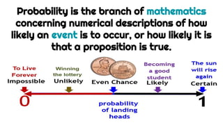 Probability is the branch of mathematics
concerning numerical descriptions of how
likely an event is to occur, or how likely it is
that a proposition is true.
 