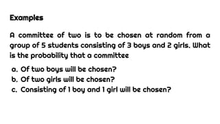 Examples
A committee of two is to be chosen at random from a
group of 5 students consisting of 3 boys and 2 girls. What
is the probability that a committee
a. Of two boys will be chosen?
b. Of two girls will be chosen?
c. Consisting of 1 boy and 1 girl will be chosen?
 