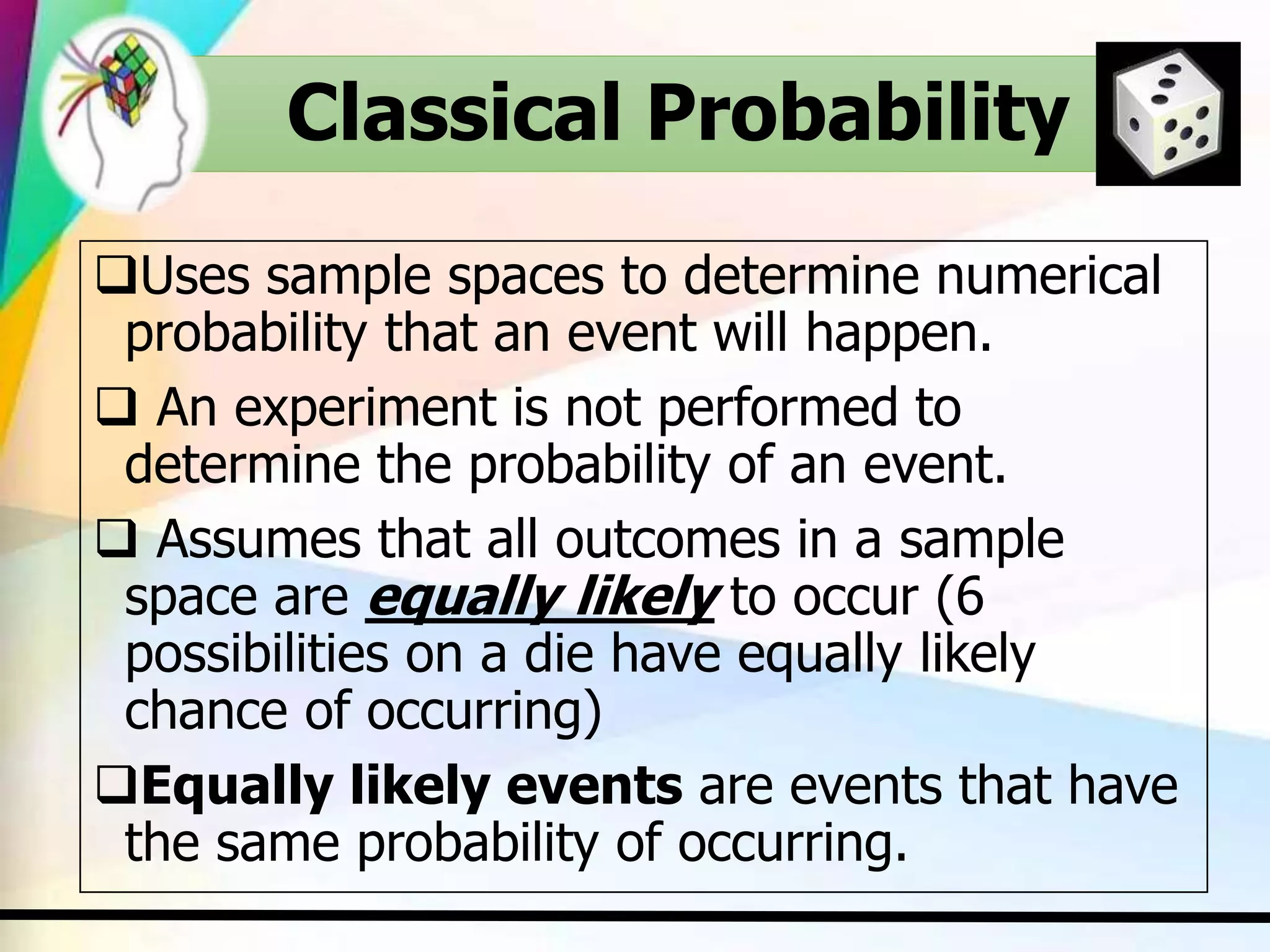 Classical Probability
Uses sample spaces to determine numerical
probability that an event will happen.
 An experiment is not performed to
determine the probability of an event.
 Assumes that all outcomes in a sample
space are equally likely to occur (6
possibilities on a die have equally likely
chance of occurring)
Equally likely events are events that have
the same probability of occurring.
 