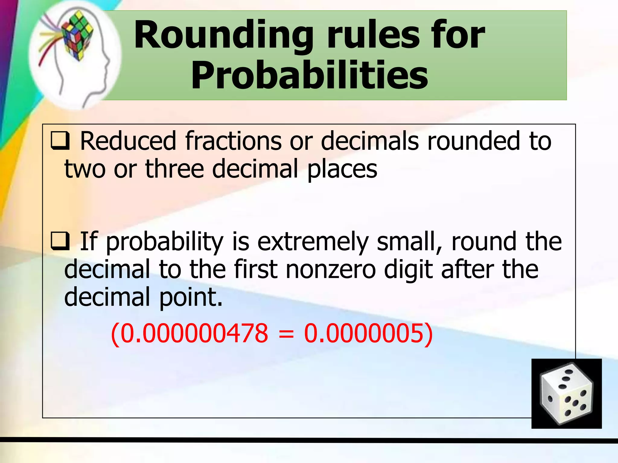 Rounding rules for
Probabilities
 Reduced fractions or decimals rounded to
two or three decimal places
 If probability is extremely small, round the
decimal to the first nonzero digit after the
decimal point.
(0.000000478 = 0.0000005)
 