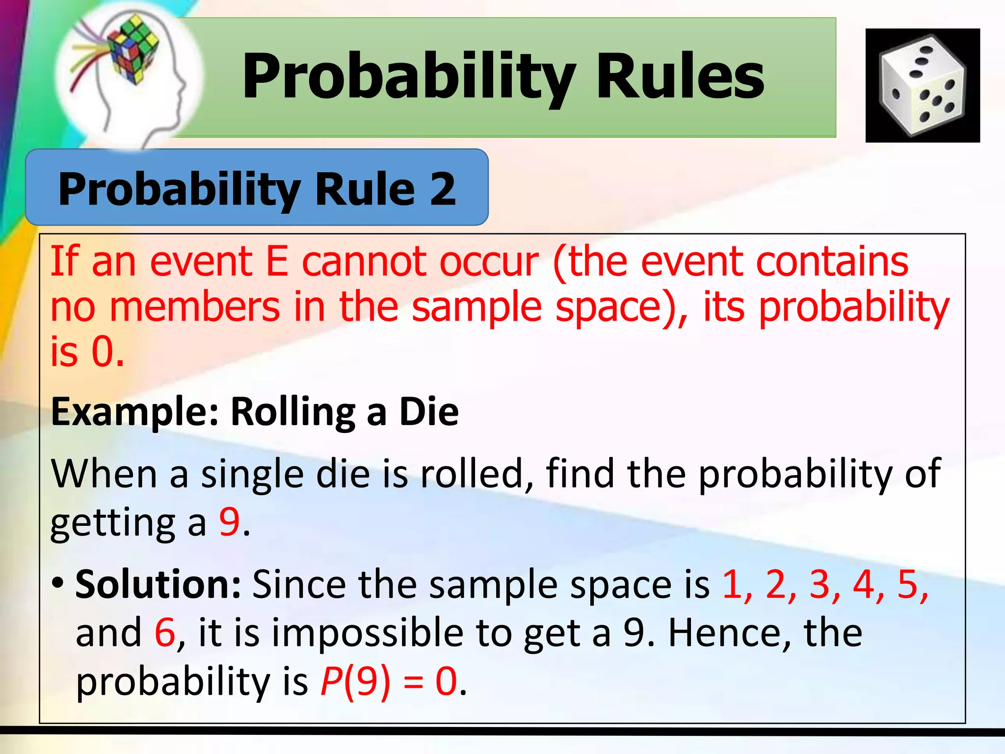 Probability Rules
If an event E cannot occur (the event contains
no members in the sample space), its probability
is 0.
Example: Rolling a Die
When a single die is rolled, find the probability of
getting a 9.
• Solution: Since the sample space is 1, 2, 3, 4, 5,
and 6, it is impossible to get a 9. Hence, the
probability is P(9) = 0.
Probability Rules
Probability Rule 2
 