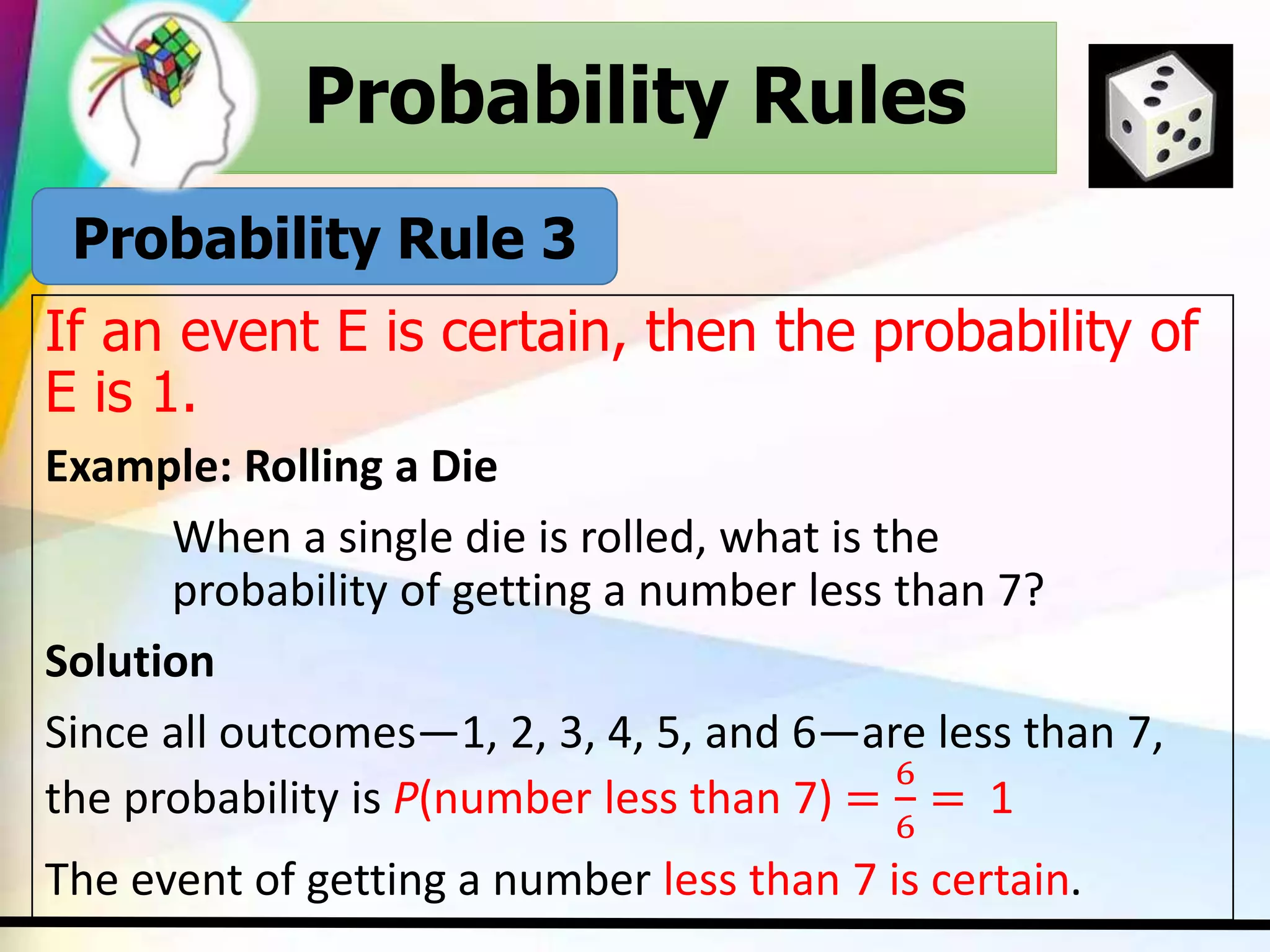 Probability Rules
If an event E is certain, then the probability of
E is 1.
Example: Rolling a Die
When a single die is rolled, what is the
probability of getting a number less than 7?
Solution
Since all outcomes—1, 2, 3, 4, 5, and 6—are less than 7,
the probability is P(number less than 7) =
6
6
= 1
The event of getting a number less than 7 is certain.
Probability Rules
Probability Rule 3
 