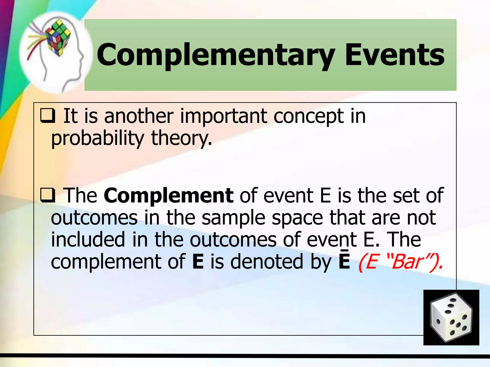 Complementary Events
 It is another important concept in
probability theory.
 The Complement of event E is the set of
outcomes in the sample space that are not
included in the outcomes of event E. The
complement of E is denoted by Ē (E “Bar”).
 
