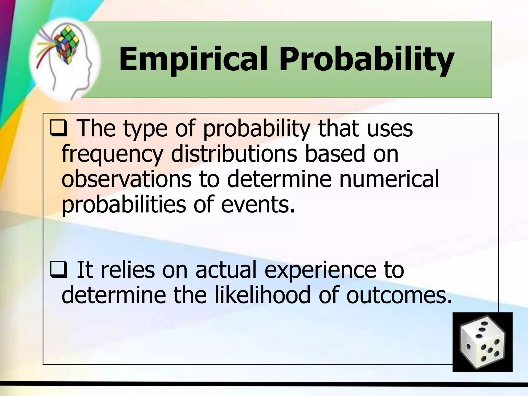Empirical Probability
 The type of probability that uses
frequency distributions based on
observations to determine numerical
probabilities of events.
 It relies on actual experience to
determine the likelihood of outcomes.
 