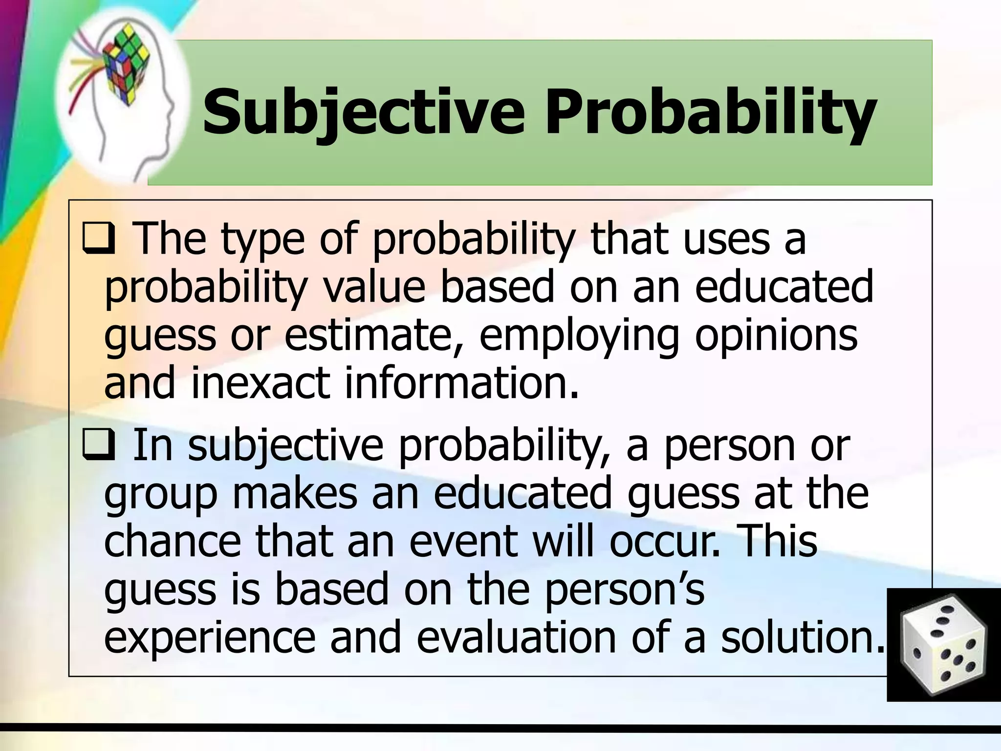 Subjective Probability
 The type of probability that uses a
probability value based on an educated
guess or estimate, employing opinions
and inexact information.
 In subjective probability, a person or
group makes an educated guess at the
chance that an event will occur. This
guess is based on the person’s
experience and evaluation of a solution.
 
