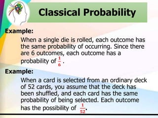 Example:
When a single die is rolled, each outcome has
the same probability of occurring. Since there
are 6 outcomes, each outcome has a
probability of
𝟏
𝟔
.
Example:
When a card is selected from an ordinary deck
of 52 cards, you assume that the deck has
been shuffled, and each card has the same
probability of being selected. Each outcome
has the possibility of
𝟏
𝟓𝟐
.
Classical Probability
 