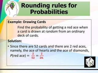 Example: Drawing Cards
Find the probability of getting a red ace when
a card is drawn at random from an ordinary
deck of cards.
Solution:
• Since there are 52 cards and there are 2 red aces,
namely, the ace of hearts and the ace of diamonds,
P(red ace) =
𝟐
𝟓𝟐
=
𝟐
𝟐𝟔.
Rounding rules for
Probabilities
 