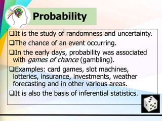 Probability
It is the study of randomness and uncertainty.
The chance of an event occurring.
In the early days, probability was associated
with games of chance (gambling).
Examples: card games, slot machines,
lotteries, insurance, investments, weather
forecasting and in other various areas.
It is also the basis of inferential statistics.
 