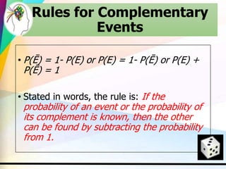 Rules for Complementary
Events
• P(Ē) = 1- P(E) or P(E) = 1- P(Ē) or P(E) +
P(Ē) = 1
• Stated in words, the rule is: If the
probability of an event or the probability of
its complement is known, then the other
can be found by subtracting the probability
from 1.
 
