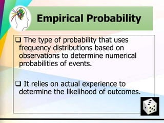 Empirical Probability
 The type of probability that uses
frequency distributions based on
observations to determine numerical
probabilities of events.
 It relies on actual experience to
determine the likelihood of outcomes.
 