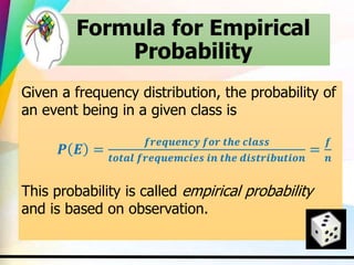 Formula for Empirical
Probability
Given a frequency distribution, the probability of
an event being in a given class is
𝑷 𝑬 =
𝒇𝒓𝒆𝒒𝒖𝒆𝒏𝒄𝒚 𝒇𝒐𝒓 𝒕𝒉𝒆 𝒄𝒍𝒂𝒔𝒔
𝒕𝒐𝒕𝒂𝒍 𝒇𝒓𝒆𝒒𝒖𝒆𝒎𝒄𝒊𝒆𝒔 𝒊𝒏 𝒕𝒉𝒆 𝒅𝒊𝒔𝒕𝒓𝒊𝒃𝒖𝒕𝒊𝒐𝒏
=
𝒇
𝒏
This probability is called empirical probability
and is based on observation.
 