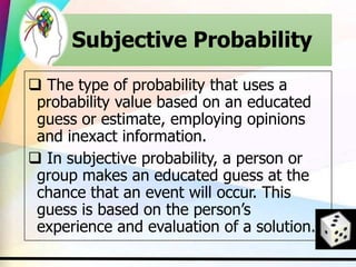 Subjective Probability
 The type of probability that uses a
probability value based on an educated
guess or estimate, employing opinions
and inexact information.
 In subjective probability, a person or
group makes an educated guess at the
chance that an event will occur. This
guess is based on the person’s
experience and evaluation of a solution.
 