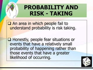 PROBABILITY AND
RISK - TAKING
 An area in which people fail to
understand probability is risk taking.
 Honestly, people fear situations or
events that have a relatively small
probability of happening rather than
those events that have a greater
likelihood of occurring.
 
