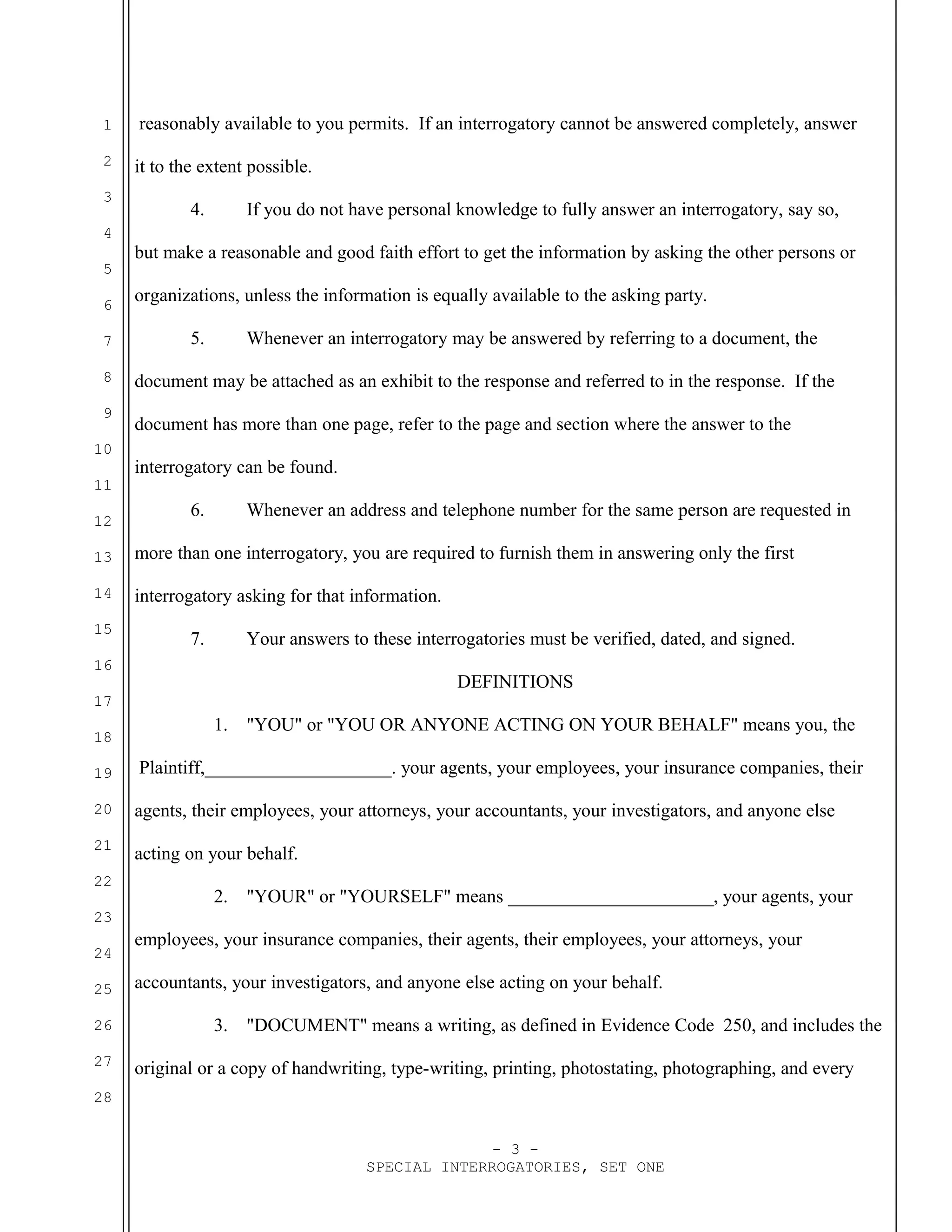 1
2
3
4
5
6
7
8
9
10
11
12
13
14
15
16
17
18
19
20
21
22
23
24
25
26
27
28
reasonably available to you permits. If an interrogatory cannot be answered completely, answer
it to the extent possible.
4. If you do not have personal knowledge to fully answer an interrogatory, say so,
but make a reasonable and good faith effort to get the information by asking the other persons or
organizations, unless the information is equally available to the asking party.
5. Whenever an interrogatory may be answered by referring to a document, the
document may be attached as an exhibit to the response and referred to in the response. If the
document has more than one page, refer to the page and section where the answer to the
interrogatory can be found.
6. Whenever an address and telephone number for the same person are requested in
more than one interrogatory, you are required to furnish them in answering only the first
interrogatory asking for that information.
7. Your answers to these interrogatories must be verified, dated, and signed.
DEFINITIONS
1. "YOU" or "YOU OR ANYONE ACTING ON YOUR BEHALF" means you, the
Plaintiff,____________________. your agents, your employees, your insurance companies, their
agents, their employees, your attorneys, your accountants, your investigators, and anyone else
acting on your behalf.
2. "YOUR" or "YOURSELF" means ______________________, your agents, your
employees, your insurance companies, their agents, their employees, your attorneys, your
accountants, your investigators, and anyone else acting on your behalf.
3. "DOCUMENT" means a writing, as defined in Evidence Code 250, and includes the
original or a copy of handwriting, type-writing, printing, photostating, photographing, and every
- 3 -
SPECIAL INTERROGATORIES, SET ONE
 