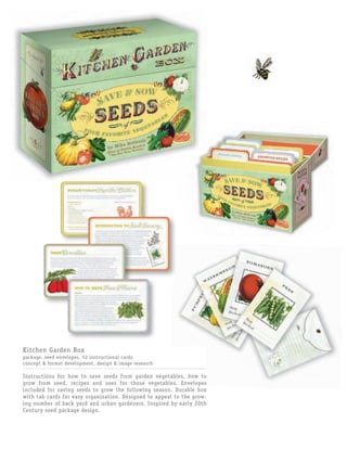 Kitchen Garden Box
package, seed envelopes, 52 instructional cards
concept & format development, design & image research

Instructions for how to save seeds from garden vegetables, how to
grow from seed, recipes and uses for those vegetables. Envelopes
included for saving seeds to grow the following season. Durable box
with tab cards for easy organization. Designed to appeal to the grow-
ing number of back yard and urban gardeners. Inspired by early 20th
Century seed package design.
 